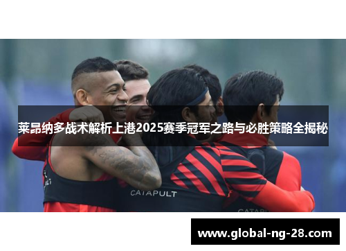 莱昂纳多战术解析上港2025赛季冠军之路与必胜策略全揭秘 莱昂纳多战术解析上港2025赛季冠军之路与必胜策略全揭秘