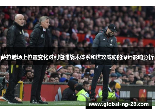 萨拉赫场上位置变化对利物浦战术体系和进攻威胁的深远影响分析 萨拉赫场上位置变化对利物浦战术体系和进攻威胁的深远影响分析