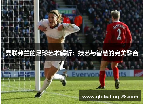 曼联弗兰的足球艺术解析：技艺与智慧的完美融合