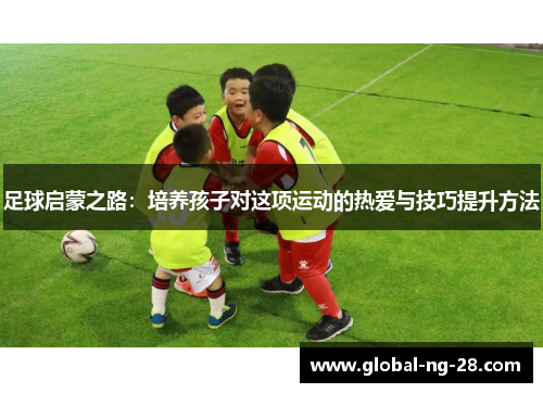 足球启蒙之路：培养孩子对这项运动的热爱与技巧提升方法