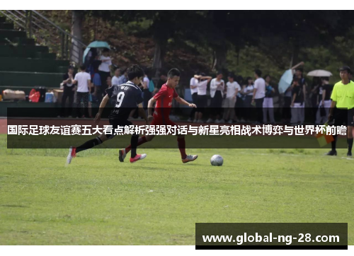 国际足球友谊赛五大看点解析强强对话与新星亮相战术博弈与世界杯前瞻