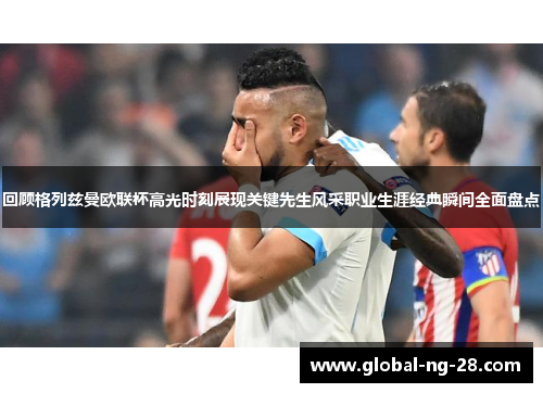 回顾格列兹曼欧联杯高光时刻展现关键先生风采职业生涯经典瞬间全面盘点