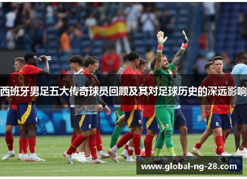 西班牙男足五大传奇球员回顾及其对足球历史的深远影响