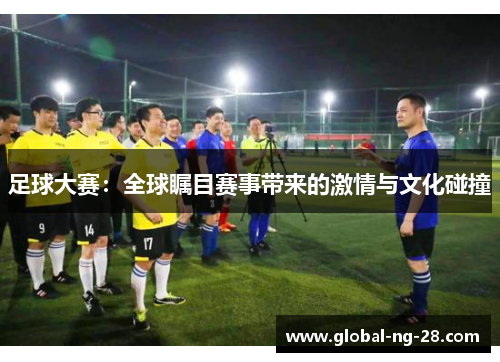 足球大赛:全球瞩目赛事带来的激情与文化碰撞 足球大赛:全球瞩目赛事带来的激情与文化碰撞