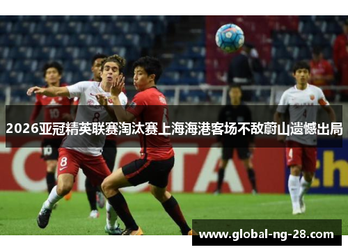 2026亚冠精英联赛淘汰赛上海海港客场不敌蔚山遗憾出局 2026亚冠精英联赛淘汰赛上海海港客场不敌蔚山遗憾出局