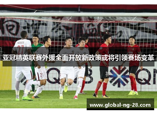 亚冠精英联赛外援全面开放新政策或将引领赛场变革 亚冠精英联赛外援全面开放新政策或将引领赛场变革
