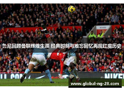 鲁尼回顾曼联辉煌生涯 经典时刻与难忘回忆再现红魔历史